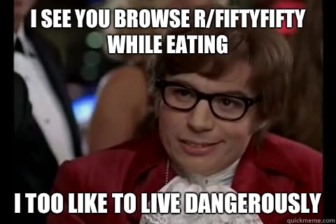 I see you browse r/fiftyfifty while eating I too like to live dangerously  Dangerously - Austin Powers