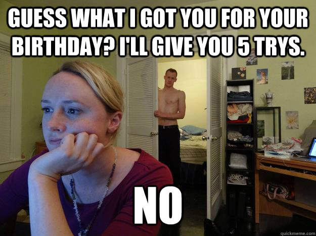 Guess what i got you for your birthday? I'll give you 5 trys. no  Redditor Girlfriend