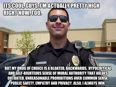 Its cool, guys. I'm actually pretty high right now, too. But my drug of choice is a bloated, backwards, hypocritical and self-righteous sense of moral authority that values outdated, unreasonable prohibitions over common sense, public safety, empathy and - Its cool, guys. I'm actually pretty high right now, too. But my drug of choice is a bloated, backwards, hypocritical and self-righteous sense of moral authority that values outdated, unreasonable prohibitions over common sense, public safety, empathy and Officer No-Filter