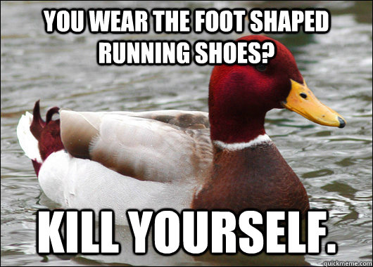 You wear the foot shaped running shoes? Kill yourself.  Malicious Advice Mallard