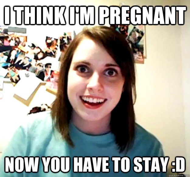 I THINK I'M PREGNANT NOW YOU HAVE TO STAY :D  Overly Attached Girlfriend