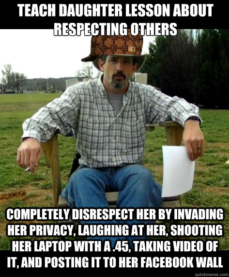 Teach daughter lesson about respecting others Completely disrespect her by invading her privacy, laughing at her, shooting her laptop with a .45, taking video of it, and posting it to her facebook wall - Teach daughter lesson about respecting others Completely disrespect her by invading her privacy, laughing at her, shooting her laptop with a .45, taking video of it, and posting it to her facebook wall  Scumbag Redneck Dad