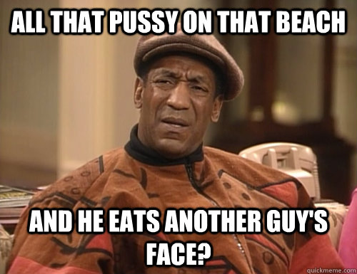 All that pussy on that beach and he eats another guy's face? - All that pussy on that beach and he eats another guy's face?  Confounded Cosby