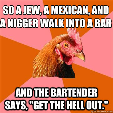 So a jew, a mexican, and a nigger walk into a bar and the bartender says, 