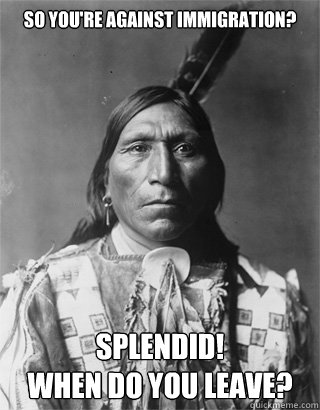 So you're against immigration? Splendid! 
When do you leave? - So you're against immigration? Splendid! 
When do you leave?  NATIVE AMERICAN