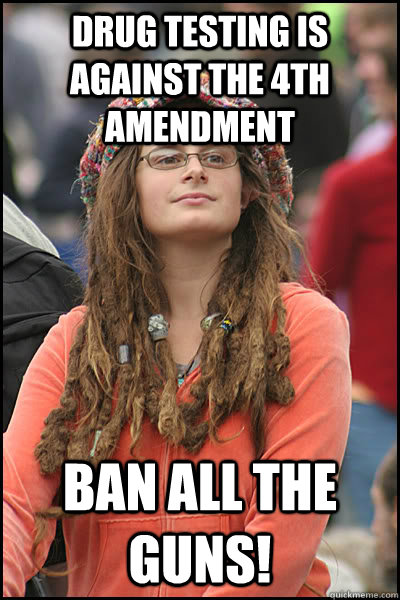 drug testing is against the 4th amendment ban all the guns! - drug testing is against the 4th amendment ban all the guns!  College Liberal