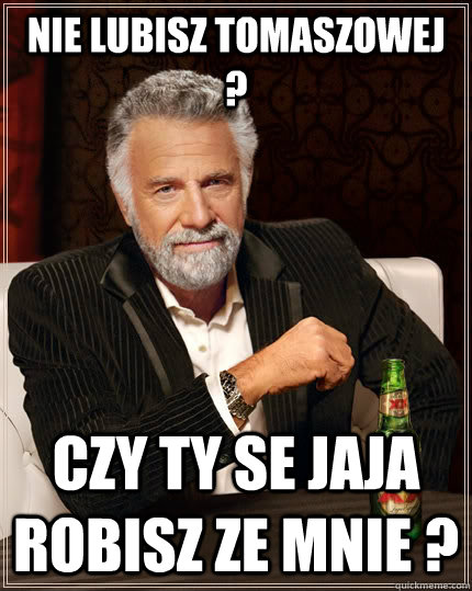 Nie lubisz Tomaszowej ? Czy ty se jaja robisz ze mnie ?   The Most Interesting Man In The World