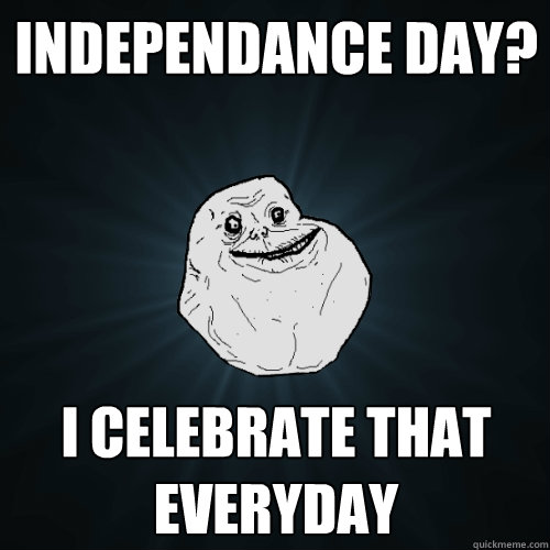 INDEPENDANCE DAY? I CELEBRATE THAT EVERYDAY  Forever Alone