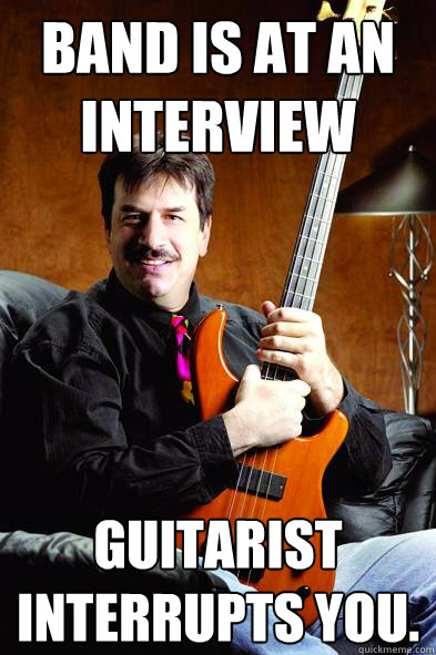 Band is at an interview guitarist interrupts you.
  Typical Bass Player