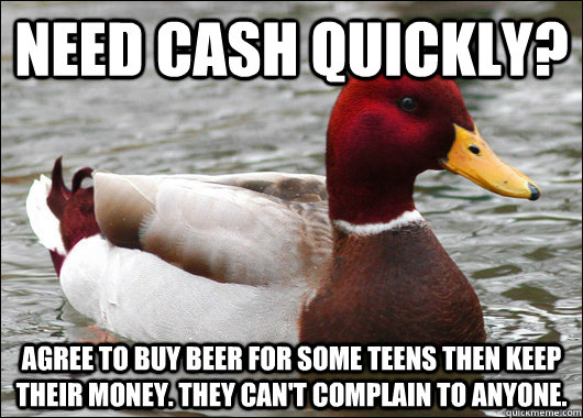 Need cash quickly? Agree to buy beer for some teens then keep their money. They can't complain to anyone.  Malicious Advice Mallard