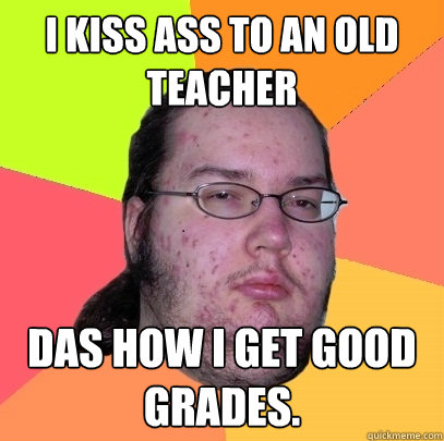 I kiss ass to an old teacher Das how i get good grades.  Butthurt Dweller