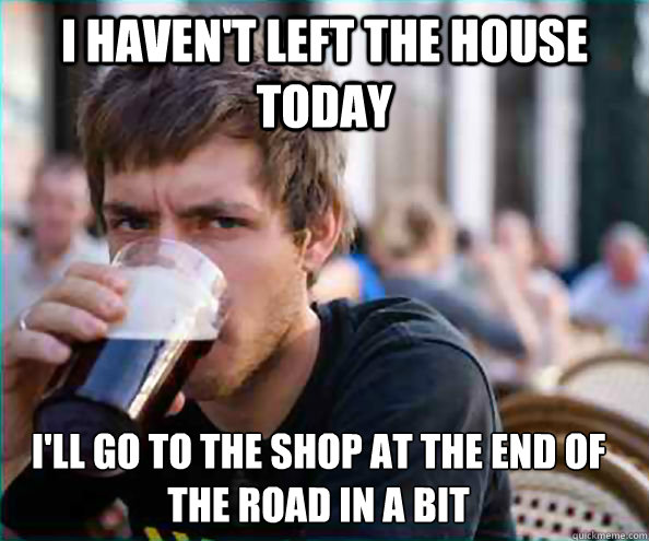 I haven't left the house today i'll go to the shop at the end of the road in a bit  Lazy College Senior