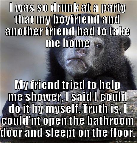 I WAS SO DRUNK AT A PARTY THAT MY BOYFRIEND AND ANOTHER FRIEND HAD TO TAKE ME HOME MY FRIEND TRIED TO HELP ME SHOWER, I SAID I COULD DO IT BY MYSELF. TRUTH IS, I COULD'NT OPEN THE BATHROOM DOOR AND SLEEPT ON THE FLOOR. Confession Bear