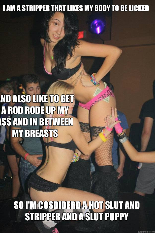 I am a stripper that likes my body to be licked   and also like to get a rod rode up my ass and in between my breasts so i'm cosdiderd a hot slut and stripper and a slut puppy  Stupid Raver Girl