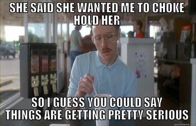 SHE SAID SHE WANTED ME TO CHOKE HOLD HER SO I GUESS YOU COULD SAY THINGS ARE GETTING PRETTY SERIOUS Things are getting pretty serious