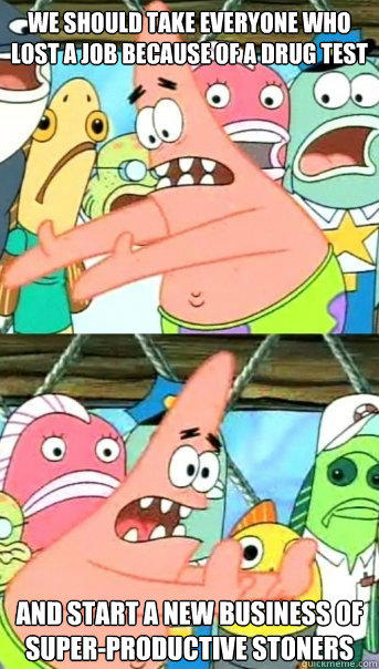 we should take everyone who lost a job because of a drug test and start a new business of super-productive stoners - we should take everyone who lost a job because of a drug test and start a new business of super-productive stoners  Push it somewhere else Patrick