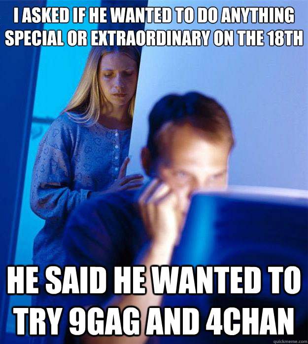 i asked if he wanted to do anything special or extraordinary on the 18th he said he wanted to try 9gag and 4chan  Redditors Wife