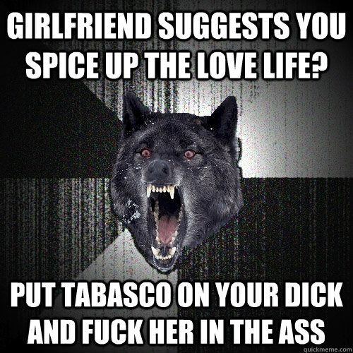 Girlfriend suggests you spice up the love life? put tabasco on your dick and fuck her in the ass  Insanity Wolf