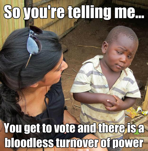 So you're telling me... You get to vote and there is a bloodless turnover of power  3rd World Skeptical Child