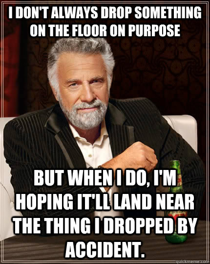 I don't always drop something on the floor on purpose but when I do, I'm hoping it'll land near the thing I dropped by accident.  The Most Interesting Man In The World