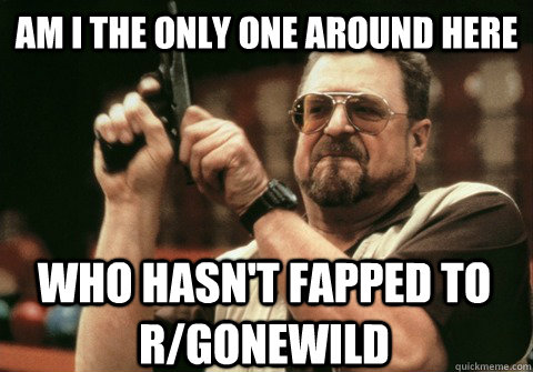 Am I the only one around here who hasn't fapped to r/gonewild - Am I the only one around here who hasn't fapped to r/gonewild  Am I the only one