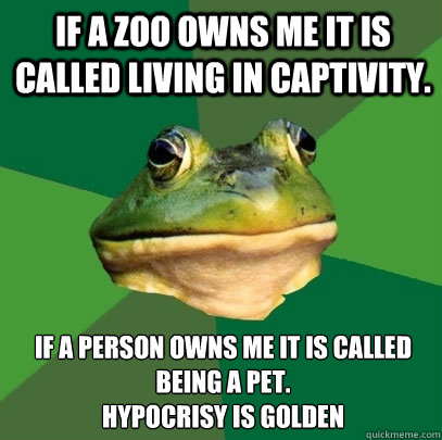 If A Zoo owns me it is called living in captivity.  If a person owns me it is called being a pet. 
Hypocrisy is golden   Foul Bachelor Frog