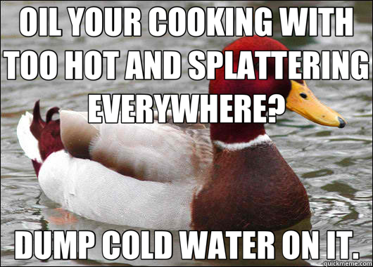 OIL YOUR COOKING WITH TOO HOT AND SPLATTERING EVERYWHERE? DUMP COLD WATER ON IT.  Malicious Advice Mallard