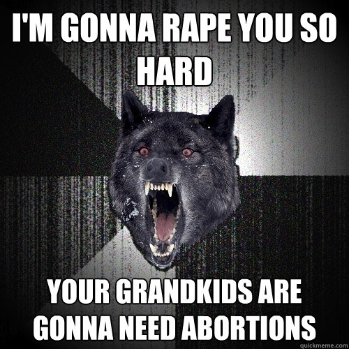 I'm gonna rape you so hard your grandkids are gonna need abortions  Insanity Wolf
