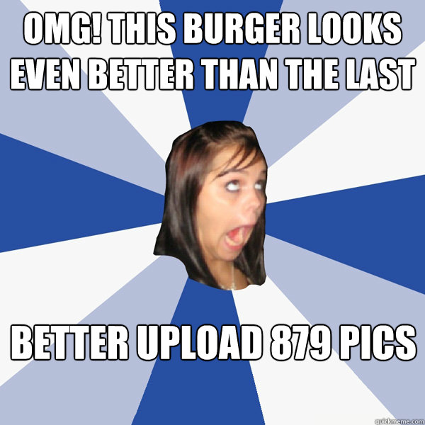 OMG! this burger looks even better than the last Better upload 879 pics  Annoying Facebook Girl