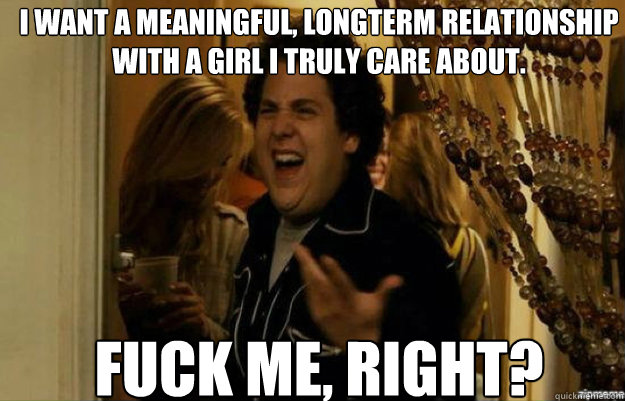 I want a meaningful, longterm relationship with a girl I truly care about.  FUCK ME, RIGHT?  fuck me right