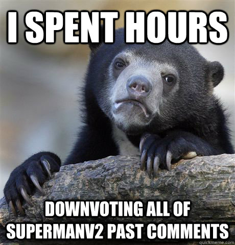 I spent hours downvoting all of Supermanv2 past comments  Confession Bear