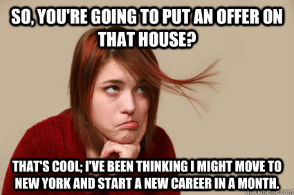 So, you're going to put an offer on that house? That's cool; I've been thinking I might move to New York and start a new career in a month. - So, you're going to put an offer on that house? That's cool; I've been thinking I might move to New York and start a new career in a month.  Underly Attached Girlfriend