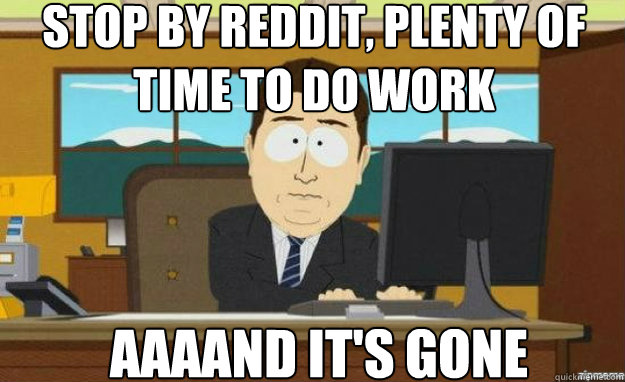 Stop by reddit, Plenty of time to do work AAAAND IT'S gone  aaaand its gone