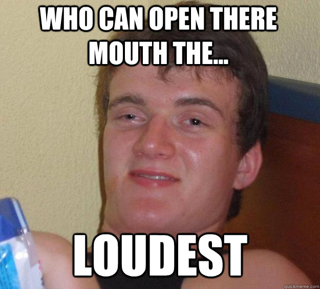 who can open there mouth the... loudest  10 Guy