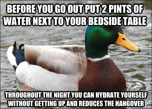 Before you go out put 2 pints of water next to your bedside table Throughout the night you can hydrate yourself without getting up and reduces the hangover - Before you go out put 2 pints of water next to your bedside table Throughout the night you can hydrate yourself without getting up and reduces the hangover  Actual Advice Mallard