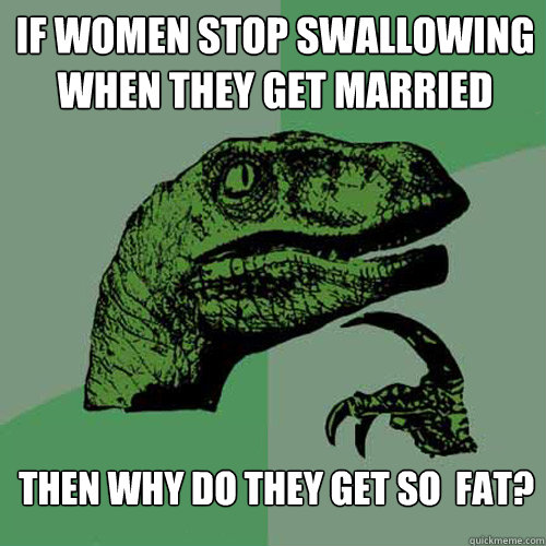 If women stop swallowing when they get married then why do they get so  fat? - If women stop swallowing when they get married then why do they get so  fat?  Philosoraptor