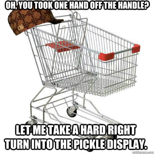 Oh, you took one hand off the handle? let me take a hard right turn into the pickle display. - Oh, you took one hand off the handle? let me take a hard right turn into the pickle display.  Scumbag shopping cart