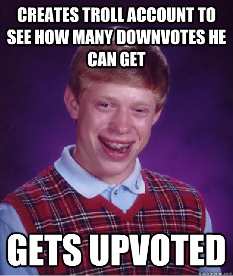 Creates troll account to see how many downvotes he can get Gets upvoted  Badluckbrian