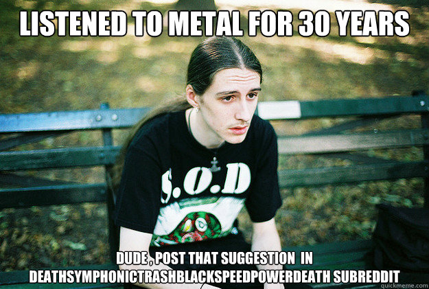 LISTENED TO METAL FOR 30 YEARS dude , post that suggestion  in  Deathsymphonictrashblackspeedpowerdeath subreddit  First World Metal Problems