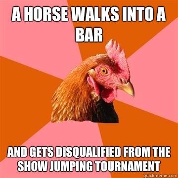 A horse walks into a bar And gets disqualified from the show jumping tournament  Anti-Joke Chicken