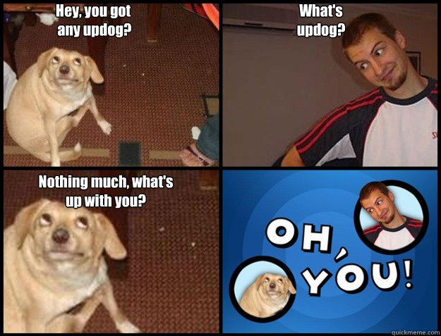 Hey, you got
 any updog? What's 
updog? Nothing much, what's up with you? - Hey, you got
 any updog? What's 
updog? Nothing much, what's up with you?  Oh you!