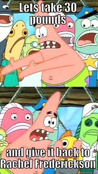 LETS TAKE 30 POUNDS AND GIVE IT BACK TO RACHEL FREDERICKSON Push it somewhere else Patrick