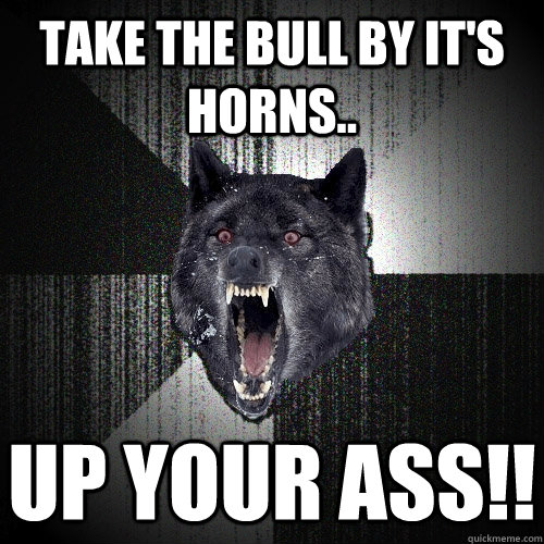 Take the bull by it's horns.. up your ass!!  Insanity Wolf