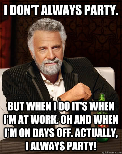 I don't always party.  but when i do it's when i'm at work. Oh and when i'm on days off. actually, I always party!  The Most Interesting Man In The World
