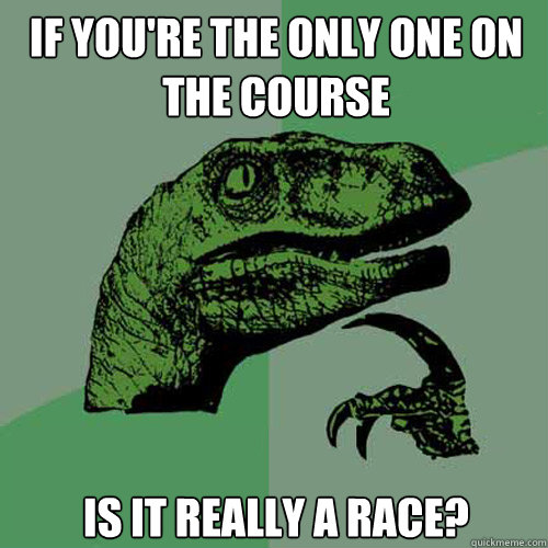 If you're the only one on the course is it really a race?  Philosoraptor