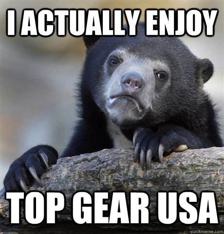I actually enjoy Top Gear USA  Confession Bear