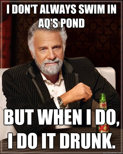 I don't always swim in AQ's pond but when I do, I do it drunk.  The Most Interesting Man In The World