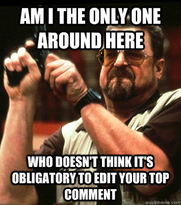 AM I THE ONLY ONE AROUND HERE  who doesn't think it's obligatory to edit your top comment - AM I THE ONLY ONE AROUND HERE  who doesn't think it's obligatory to edit your top comment  Misc