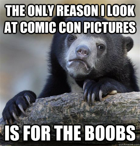 The only reason I look at comic con pictures is for the boobs  Confession Bear