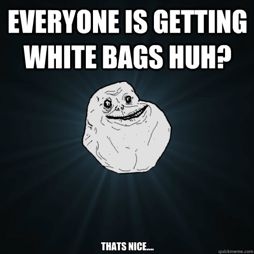 Everyone is getting white bags huh? Thats nice....  Forever Alone